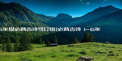 1—6年级必背古诗可打印(必背古诗 1-6年级最受欢迎！免费打印)